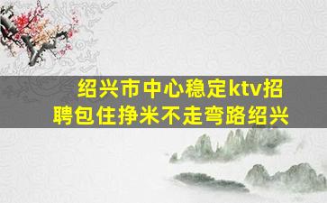 绍兴市中心稳定ktv招聘包住挣米不走弯路绍兴
